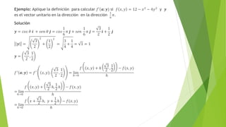 Ejemplo: Aplique la definición para calcular 𝑓′(𝒂; 𝒚) si 𝑓 𝑥, 𝑦 = 12 − 𝑥2 − 4𝑦2 y 𝒚
es el vector unitario en la dirección en la dirección
1
6
𝜋.
Solución
𝒚 = 𝑐𝑜𝑠 𝜃 𝒊 + 𝑠𝑒𝑛 𝜃 𝒋 = 𝑐𝑜𝑠
1
6
𝜋 𝒋 + 𝑠𝑒𝑛
1
6
𝜋 𝒋 =
3
2
𝒊 +
1
2
𝒋
𝒚 =
3
2
2
+
1
2
2
=
3
4
+
1
4
= 1 = 1
𝒚 =
3
2
,
1
2
𝑓′
𝒂; 𝒚 = 𝑓′
𝑥, 𝑦 ;
3
2
,
1
2
= lim
ℎ→0
𝑓 𝑥, 𝑦 + ℎ
3
2 ,
1
2 − 𝑓(𝑥, 𝑦)
ℎ
= lim
ℎ→0
𝑓 𝑥, 𝑦 +
3
2
ℎ,
1
2
ℎ − 𝑓(𝑥, 𝑦)
ℎ
= lim
ℎ→0
𝑓 𝑥 +
3
2 ℎ, 𝑦 +
1
2 ℎ − 𝑓(𝑥, 𝑦)
ℎ
 