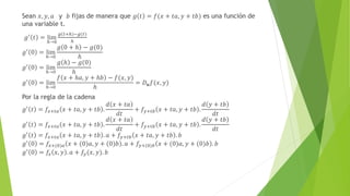 Sean 𝑥, 𝑦, 𝑎 y 𝑏 fijas de manera que 𝑔 𝑡 = 𝑓(𝑥 + 𝑡𝑎, 𝑦 + 𝑡𝑏) es una función de
una variable t.
𝑔′ 𝑡 = lim
ℎ→0
𝑔 𝑡+ℎ −𝑔(𝑡)
ℎ
𝑔′
0 = lim
ℎ→0
𝑔 0 + ℎ − 𝑔(0)
ℎ
𝑔′ 0 = lim
ℎ→0
𝑔 ℎ − 𝑔(0)
ℎ
𝑔′
0 = lim
ℎ→0
𝑓 𝑥 + ℎ𝑎, 𝑦 + ℎ𝑏 − 𝑓(𝑥, 𝑦)
ℎ
= 𝐷𝒖𝑓(𝑥, 𝑦)
Por la regla de la cadena
𝑔′
𝑡 = 𝑓𝑥+𝑡𝑎 𝑥 + 𝑡𝑎, 𝑦 + 𝑡𝑏 .
𝑑 𝑥 + 𝑡𝑎
𝑑𝑡
+ 𝑓𝑦+𝑡𝑏 𝑥 + 𝑡𝑎, 𝑦 + 𝑡𝑏 .
𝑑 𝑦 + 𝑡𝑏
𝑑𝑡
𝑔′ 𝑡 = 𝑓𝑥+𝑡𝑎 𝑥 + 𝑡𝑎, 𝑦 + 𝑡𝑏 .
𝑑 𝑥 + 𝑡𝑎
𝑑𝑡
+ 𝑓𝑦+𝑡𝑏 𝑥 + 𝑡𝑎, 𝑦 + 𝑡𝑏 .
𝑑 𝑦 + 𝑡𝑏
𝑑𝑡
𝑔′ 𝑡 = 𝑓𝑥+𝑡𝑎 𝑥 + 𝑡𝑎, 𝑦 + 𝑡𝑏 . 𝑎 + 𝑓𝑦+𝑡𝑏 𝑥 + 𝑡𝑎, 𝑦 + 𝑡𝑏 . 𝑏
𝑔′
0 = 𝑓𝑥+(0)𝑎 𝑥 + (0)𝑎, 𝑦 + (0)𝑏 . 𝑎 + 𝑓𝑦+(0)𝑏 𝑥 + (0)𝑎, 𝑦 + (0)𝑏 . 𝑏
𝑔′
0 = 𝑓𝑥 𝑥, 𝑦 . 𝑎 + 𝑓𝑦(𝑥, 𝑦). 𝑏
 