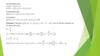 Así tenemos que
𝑔′ 0 = 𝐷𝑢𝑓(𝑥, 𝑦)
𝑔′
0 = 𝑓𝑥 𝑥, 𝑦 . 𝑎 + 𝑓𝑦(𝑥, 𝑦). 𝑏
Concluimos que
𝐷𝒖𝑓 𝑥, 𝑦 = 𝑓𝑥 𝑥, 𝑦 . 𝑎 + 𝑓𝑦(𝑥, 𝑦). 𝑏
O también
𝐷𝒖𝑓 𝑥, 𝑦 = 𝑓𝑥 𝑥, 𝑦 . cos 𝜃 + 𝑓𝑦 𝑥, 𝑦 . 𝑠𝑒𝑛𝜃
Ejemplo: Calcule 𝐷𝒖𝑓 𝑥, 𝑦 si 𝑓 𝑥, 𝑦 = 12 − 𝑥2
− 4𝑦2
y es el vector unitario en
la dirección de
𝜋
6
.
𝜃 =
𝜋
6
𝒖 = cos 𝜃 𝒊 + 𝑠𝑒𝑛 𝜃 𝒋 = 𝒄𝒐𝒔
𝜋
6
𝒊 + 𝑠𝑒𝑛
𝜋
6
𝒋 =
3
2
𝒊 +
1
2
𝒋
𝑎 =
3
2
𝑏 =
1
2
𝐷𝒖𝑓 𝑥, 𝑦 = 𝑓𝑥 𝑥, 𝑦 . 𝑎 + 𝑓𝑦 𝑥, 𝑦 . 𝑏 = −2𝑥
3
2
+ −8𝑦
1
2
= − 3𝑥 − 4𝑦
 