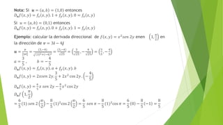 Nota: Si 𝒖 = 𝑎, 𝑏 = 1,0 entonces
𝐷𝒖𝑓 𝑥, 𝑦 = 𝑓𝑥 𝑥, 𝑦 . 1 + 𝑓𝑦 𝑥, 𝑦 . 0 = 𝑓𝑥 𝑥, 𝑦
Si 𝑢 = 𝑎, 𝑏 = 0,1 entonces
𝐷𝒖𝑓 𝑥, 𝑦 = 𝑓𝑥 𝑥, 𝑦 . 0 + 𝑓𝑦 𝑥, 𝑦 . 1 = 𝑓𝑦 𝑥, 𝑦
Ejemplo: calcular la derivada direccional de 𝑓 𝑥, 𝑦 = 𝑥2𝑠𝑒𝑛 2𝑦 enen 1,
𝜋
2
en
la dirección de 𝒗 = 3𝒊 − 4𝒋
𝒖 =
𝒗
𝒗
=
(3,−4)
3 2+ −4 2
=
(3,−4)
25
=
3
25
, −
4
25
=
3
5
, −
4
5
𝑎 =
3
5
, 𝑏 = −
4
5
𝐷𝒖𝑓 𝑥, 𝑦 = 𝑓𝑥 𝑥, 𝑦 . 𝑎 + 𝑓𝑦(𝑥, 𝑦). 𝑏
𝐷𝒖𝑓 𝑥, 𝑦 = 2𝑥𝑠𝑒𝑛 2𝑦.
3
5
+ 2𝑥2
cos 2𝑦 . −
4
5
𝐷𝒖𝑓 𝑥, 𝑦 =
6
5
𝑥 𝑠𝑒𝑛 2𝑦 −
8
5
𝑥2 cos 2𝑦
𝐷𝒖𝑓 1,
𝜋
2
=
6
5
(1) 𝑠𝑒𝑛 2
𝜋
2
−
8
5
(1)2
cos 2
𝜋
2
=
6
5
𝑠𝑒𝑛 𝜋 −
8
5
(1)2
cos 𝜋 =
6
5
0 −
8
5
−1 =
8
5
 