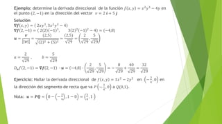 Ejemplo: determine la derivada direccional de la función 𝑓 𝑥, 𝑦 = 𝑥2
𝑦3
− 4𝑦 en
el punto (2, −1) en la dirección del vector 𝑣 = 2 𝒊 + 5 𝒋
Solución
𝛁𝒇 𝑥, 𝑦 = 2𝑥𝑦3
, 3𝑥2
𝑦2
− 4
𝛁𝒇 2, −1 = 2 2 −1 3
, 3 2 2
−1 2
− 4 = (−4,8)
𝒖 =
𝒗
𝒗
=
(2,5)
2 2 + 5 2
=
(2,5)
29
=
2
29
,
5
29
𝑎 =
2
29
, 𝑏 =
5
29
𝐷𝒖𝑓 2, −1 = 𝛁𝒇 2, −1 ∙ 𝒖 = −4,8 ∙
2
29
,
5
29
= −
8
29
+
40
29
=
32
29
Ejercicio: Hallar la derivada direccional de 𝑓 𝑥, 𝑦 = 3𝑥2 − 2𝑦2 en −
3
4
, 0 en
la dirección del segmento de recta que va 𝑃 −
3
4
, 0 a 𝑄(0,1).
Nota: 𝒖 = 𝑷𝑸 = 0 − −
3
4
, 1 − 0 =
3
4
, 1
 