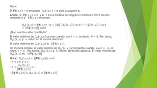 Nota:
Si 𝛁𝒇 𝑥, 𝑦 = 0 entonces 𝐷𝒖𝑓 𝑥, 𝑦 = 0 para cualquier 𝒖.
Ahora, si 𝛁𝒇 𝑥, 𝑦 ≠ 0 y si 𝜃 es la medida del ángulo en radianes entre los dos
vectores 𝒖 y 𝛁𝒇 𝑥, 𝑦 entonces
𝐷𝒖𝑓 𝑥, 𝑦 = 𝛁𝒇 𝑥, 𝑦 ∙ 𝒖 = 𝒖 𝛁𝒇 𝑥, 𝑦 cos 𝜃 = 1 𝛁𝒇 𝑥, 𝑦 cos 𝜃
= 𝛁𝒇 𝑥, 𝑦 cos 𝜃
¿Qué nos dice este resultado?
El valor máximo de 𝐷𝒖𝑓 𝑥, 𝑦 ocurre cuando cos 𝜃 = 1, es decir, 𝜃 = 0. Por tanto,
𝐷𝒖𝑓 𝑥, 𝑦 y 𝑢 están en la misma dirección.
El valor máximo de 𝐷𝒖𝑓 𝑥, 𝑦 es 𝛁𝒇 𝑥, 𝑦 .
De manera similar, el valor mínimo de 𝐷𝒖𝑓 𝑥, 𝑦 se presenta cuando cos 𝜃 = −1, es
decir, 𝜃 = 𝜋. Por tanto, 𝐷𝒖𝑓 𝑥, 𝑦 y 𝑢 tienen dirección opuesta. El valor mínimo de
𝐷𝒖𝑓 𝑥, 𝑦 es − 𝛁𝒇 𝑥, 𝑦
Nota: 𝐷𝒖𝑓 𝑥, 𝑦 = 𝛁𝒇 𝑥, 𝑦 cos 𝜃
−1 ≤ 𝑐𝑜𝑠 𝜃 ≤ 1
−1 ≤
𝐷𝒖𝑓 𝑥, 𝑦
𝛁𝒇 𝑥, 𝑦
≤ 1
− 𝛁𝒇 𝑥, 𝑦 ≤ 𝐷𝒖𝑓 𝑥, 𝑦 ≤ 𝛁𝒇 𝑥, 𝑦
 