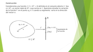 Construcción
Consideremos una función 𝑓: 𝑈 ⊂ ℝn → ℝ definida en el conjunto abierto 𝑈. Sea
𝒗 ∈ ℝn
, un vector dado de ℝn
, cuya norma es 1. Queremos estudiar la variación
de la función f en el punto 𝒙𝟎 ∈ 𝑈 cuando su argumento varia en la dirección
del vector 𝒗.
 