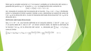 Note que la variable vectorial 𝒙 ∈ 𝑈 se mueve t unidades en la dirección del vector 𝒗
pasando del punto 𝒙𝟎 ∈ 𝑈 al punto 𝑥0 + 𝑡𝒗. La magnitud de esta variación es
𝑡𝒗 = 𝑡 𝒗 = 𝑡 1 = 𝑡 = |𝑡|
Así, tomando el cociente del incremento de la función 𝑓 𝒙𝟎 + 𝑡𝒗 − 𝑓 𝒙𝟎 , dividiendo
entre t y tomando el límite cuando t tiende a cero, obtenemos la manera de variar de
f en 𝒙𝟎 en la dirección de v. A esto lo llamamos derivada direccional de f en 𝒙𝟎 en la
dirección de v.
Definición (derivada direccional)
Sea 𝑓: 𝑈 ⊂ ℝn
→ ℝ una función definida en el conjunto abierto 𝑈 de ℝn
y sea 𝒙𝟎 ∈
𝑈 un punto dado de 𝑈. Sea 𝒗 ∈ ℝn
un vector unitario dado. Se define la derivada de
la función f en 𝒙𝟎, en la dirección del vector 𝒗, denotada por
𝜕𝑓
𝜕𝑣
(𝒙𝟎) o 𝐷𝑣𝑓(𝒙𝟎),
como el límite
𝜕𝑓
𝜕𝒗
𝒙𝟎 = 𝐷𝒗𝑓 𝒙𝟎 = 𝑓′ 𝒙𝟎; 𝑣 = lim
𝑡→0
𝑓 𝒙𝒐+𝑡𝑣 −𝑓(𝒙𝟎)
𝑡
= lim
ℎ→0
𝑓 𝒙𝒐+ℎ𝒗 −𝑓(𝒙𝟎)
ℎ
ℎ = 𝑡
 