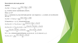 Recordatorio derivada parcial
Apostol
𝐷𝑘𝑓 𝒂 = 𝑓′ 𝒂; 𝒆𝒌 = lim
ℎ→0
𝑓 𝒂 + ℎ𝒆𝒌 − 𝑓(𝒂)
ℎ
𝒆𝒌: k-ésimo vector coordenado unitario.
Nota: 𝒂 ∈ ℝ𝑛
Si 𝑘 = 1,entonces 𝐷1𝑓 𝒂 ( derivada parcial con respecto a 𝑥, es decir, en la dirección
del eje 𝑥
𝐷1𝑓 𝒂 = 𝑓′
𝒂; 𝒆𝟏 = lim
ℎ→0
𝑓 𝒂 + ℎ𝒆𝟏 − 𝑓(𝒂)
ℎ
Si hacemos 𝒂 = (𝑎, 𝑏), encontramos que
𝐷1𝑓 (𝑎, 𝑏) = 𝑓′
(𝑎, 𝑏); 𝒆𝟏 = lim
ℎ→0
𝑓 (𝑎, 𝑏) + ℎ𝒆𝟏 − 𝑓(𝑎, 𝑏)
ℎ
𝐷1𝑓 (𝑎, 𝑏) = 𝑓′ (𝑎, 𝑏); (1,0) = lim
ℎ→0
𝑓 (𝑎, 𝑏) + ℎ(1,0) − 𝑓(𝑎, 𝑏)
ℎ
= lim
ℎ→0
𝑓 (𝑎, 𝑏) + (ℎ, 0) − 𝑓((𝑎, 𝑏))
ℎ
= lim
ℎ→0
𝑓 𝑎 + ℎ, 𝑏 − 𝑓(𝑎, 𝑏)
ℎ
Si ℎ = ∆𝑥, entonces generalizamos, ya no es en (𝑎, 𝑏) sino en 𝑥, 𝑦 .
𝐷1𝑓 (𝑥, 𝑦) = lim
∆𝑥→0
𝑓 𝑥 + ∆𝑥, 𝑦 − 𝑓(𝑥, 𝑦)
∆𝑥
 