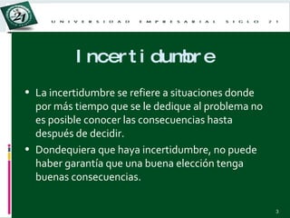 Incertidumbre La incertidumbre se refiere a situaciones donde por más tiempo que se le dedique al problema no es posible conocer las consecuencias hasta después de decidir. Dondequiera que haya incertidumbre, no puede haber garantía que una buena elección tenga buenas consecuencias. 
