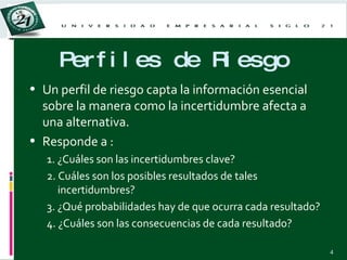 Perfiles de Riesgo Un perfil de riesgo capta la información esencial sobre la manera como la incertidumbre afecta a una alternativa. Responde a : 1. ¿Cuáles son las incertidumbres clave? 2. Cuáles son los posibles resultados de tales incertidumbres? 3. ¿Qué probabilidades hay de que ocurra cada resultado? 4. ¿Cuáles son las consecuencias de cada resultado? 
