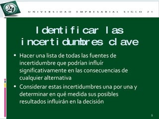 Identificar las incertidumbres clave Hacer una lista de todas las fuentes de incertidumbre que podrían influír significativamente en las consecuencias de cualquier alternativa Considerar estas incertidumbres una por una y determinar en qué medida sus posibles resultados influirán en la decisión 