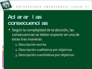 Aclarar las consecuencias Según la complejidad de la decisión, las consecuencias se deben exponer en una de estas tres maneras: 1. Descripción escrita 2. Descripción cualitativa por objetivos 3. Descripción cuantitativa por objetivos 