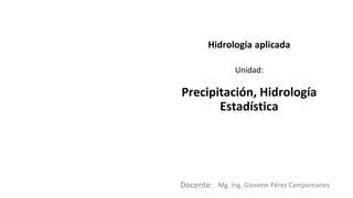 Docente:
Unidad:
Hidrología aplicada
Precipitación, Hidrología
Estadística
Mg. Ing. Giovene Pérez Campomanes
 