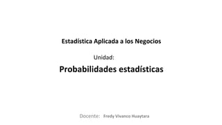 Docente:
Unidad:
Estadística Aplicada a los Negocios
Probabilidades estadísticas
Fredy Vivanco Huaytara
 