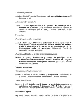 Artículos en periódicos
Caballero, M. (1997: Agosto 10). Cambios en la mentalidad venezolana. El
Universal: p.1-4.
Artículos en libro compilado
Avalos, I. (1989). Aproximación a la gerencia de tecnología en la
empresa. En E. Martínez (Ed.): Estrategías: planificación y gestión de
ciencia y tecnología (pp. 471-500). Caracas: Venezuela: Nueva
Sociedad.
Ponencias
Ponencias presentadas en eventos
Arias, F. (1997: Mayo). Mitos en la elaboración de tesis y proyectos de
investigación. Ponencia presentada en las I Jornadas de reflexión
sobre la enseñanza y la práctica de las metodologías de la
investigación social de Venezuela. Universidad Central de
Venezuela: Caracas: Venezuela.
Ponencias publicadas en revistas o memorias de eventos
Montero, M. (1992). Permanencia y cambio de paradigma en la
construcción del conocimiento científico. Memoria del Congreso
Hispanoamericano de Investigación Educativa. (pp. 33-57). Caracas:
Universidad Simón Bolívar.
Trabajos Académicos
Trabajos de grado y tesis doctorales
Parada de Arellano, A. (1975). Lectura y marginalidad. Tesis doctoral no
publicada. Universidad Central de Venezuela: Caracas: Venezuela.
Trabajos de ascenso
Loreto, J. (1995). Condiciones de ingreso y rendimiento académico en
estudiantes de la escuela de Educación- UCV. Trabajo de ascenso
no publicado. Universidad Central de Venezuela: Caracas: Venezuela.
Documentos legales
Ley sobre Derecho de Autor. (1993). Gaceta Oficial de la República de
 