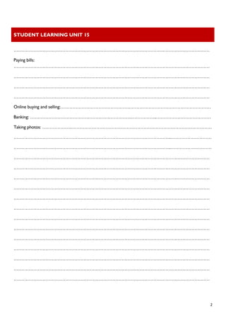 STUDENT LEARNING UNIT 15 
 
 
  2
…………………………………………………………………………………………………………………
Paying bills:
…………………………………………………………………………………………………………………
…………………………………………………………………………………………………………………
…………………………………………………………………………………………………………………
…………………………………………………………………………………………………………………
Online buying and selling:………………………………………………………………………………………
Banking: ………………………………………………………….……………..………………………………
Taking photos: ……………….…………………………………………………………………………………
…………………………………………………………………………………………..………………………
…………………………………………………………………………………………..………………………
…………………………………………………………………………………………………………………
…………………………………………………………………………………………………………………
…………………………………………………………………………………………………………………
…………………………………………………………………………………………………………………
…………………………………………………………………………………………………………………
…………………………………………………………………………………………………………………
…………………………………………………………………………………………………………………
…………………………………………………………………………………………………………………
…………………………………………………………………………………………………………………
…………………………………………………………………………………………………………………
…………………………………………………………………………………………………………………
…………………………………………………………………………………………………………………
…………………………………………………………………………………………………………………
 