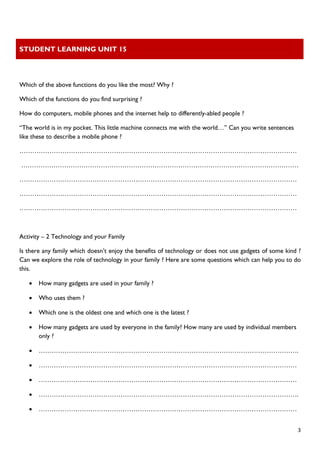 STUDENT LEARNING UNIT 15 
 
 
  3
Which of the above functions do you like the most? Why ?
Which of the functions do you find surprising ?
How do computers, mobile phones and the internet help to differently-abled people ?
“The world is in my pocket. This little machine connects me with the world…” Can you write sentences
like these to describe a mobile phone ?
…………………………………………………………………………………………………………………
…………………………………………………………………………………………………………………
…………………………………………………………………………………………………………………
…………………………………………………………………………………………………………………
…………………………………………………………………………………………………………………
Activity – 2 Technology and your Family
Is there any family which doesn’t enjoy the benefits of technology or does not use gadgets of some kind ?
Can we explore the role of technology in your family ? Here are some questions which can help you to do
this.
• How many gadgets are used in your family ?
• Who uses them ?
• Which one is the oldest one and which one is the latest ?
• How many gadgets are used by everyone in the family? How many are used by individual members
only ?
• ………………………………………………………………………………………………………….
• …………………………………………………………………………………………………………
• …………………………………………………………………………………………………………
• ………………………………………………………………………………………………………….
• …………………………………………………………………………………………………………
 