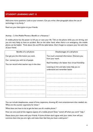 STUDENT LEARNING UNIT 15 
 
 
  4
Add some more questions. Look at your answers. Can you write a few paragraphs about the use of
technology in my family ?
Read out your description to your friends.
Activity – 3: Are Mobile Phones a Benefit or a Nuisance ?
A mobile phone has the power to kill you or save your life. Talk on the phone while you are driving, and
you are very likely to have an accident. But on the other hand, when there is an emergency, the mobile
phone can be helpful. Think about this and fill the table below. Don’t forget to compare your list with that
of your friend.
Benefits of a cell phone
Can get you the information you want.
Can connect you with lot of people
You can record what teacher says in the class
…………………………………………………….
………………………………………………………
………………………………………………………
………………………………………………………
………………………………………………………
………………………………………………………
Disadvantages of a cell phone
Too much unwanted information. Distracts you
from your work.
Real friendship is far better than virtual friendship
Listening to him and take notes help you to
understand and remember better
………………………………………………..…….
………………………………………………………
………………………………………………………
……………………………….………………………
………………………………………………………
………………………………………………………
You can include sleeplessness, waste of time, expensive, showing off, more entertainment than needed, etc.
What are the counter arguments for these ?
What does one have to do to get the best use of a mobile phone ?
How can one avoid all the negative aspects of a mobile phone? Does “switch off when you work” help ?
Please share your views with your friends. If some of them don't agree with your views, how will you
convince them that you are right, and make them feel that you have a valid point ?
 