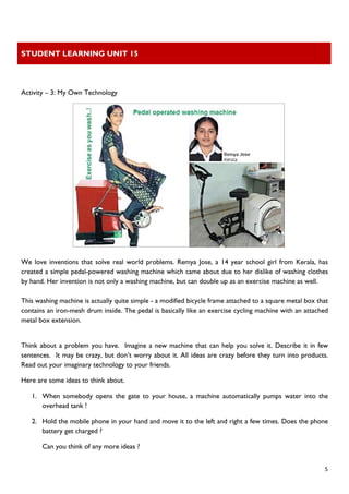 STUDENT LEARNING UNIT 15 
 
 
  5
Activity – 3: My Own Technology
We love inventions that solve real world problems. Remya Jose, a 14 year school girl from Kerala, has
created a simple pedal-powered washing machine which came about due to her dislike of washing clothes
by hand. Her invention is not only a washing machine, but can double up as an exercise machine as well.
This washing machine is actually quite simple - a modified bicycle frame attached to a square metal box that
contains an iron-mesh drum inside. The pedal is basically like an exercise cycling machine with an attached
metal box extension.
Think about a problem you have. Imagine a new machine that can help you solve it. Describe it in few
sentences. It may be crazy, but don’t worry about it. All ideas are crazy before they turn into products.
Read out your imaginary technology to your friends.
Here are some ideas to think about.
1. When somebody opens the gate to your house, a machine automatically pumps water into the
overhead tank !
2. Hold the mobile phone in your hand and move it to the left and right a few times. Does the phone
battery get charged ?
Can you think of any more ideas ?
 
 