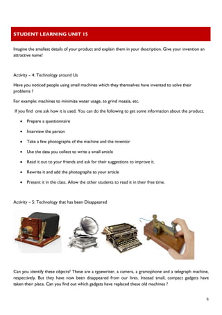 STUDENT LEARNING UNIT 15 
 
 
  6
Imagine the smallest details of your product and explain them in your description. Give your invention an
attractive name!
Activity – 4: Technology around Us
Have you noticed people using small machines which they themselves have invented to solve their
problems ?
For example: machines to minimize water usage, to grind masala, etc.
If you find one ask how it is used. You can do the following to get some information about the product.
• Prepare a questionnaire
• Interview the person
• Take a few photographs of the machine and the inventor
• Use the data you collect to write a small article
• Read it out to your friends and ask for their suggestions to improve it.
• Rewrite it and add the photographs to your article
• Present it in the class. Allow the other students to read it in their free time.
Activity – 5: Technology that has been Disappeared
Can you identify these objects? These are a typewriter, a camera, a gramophone and a telegraph machine,
respectively. But they have now been disappeared from our lives. Instead small, compact gadgets have
taken their place. Can you find out which gadgets have replaced these old machines ?
 