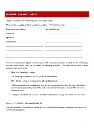 STUDENT LEARNING UNIT 15 
 
 
  7
Can you name some old technologies that have disappeared ?
What are the new gadgets that are used in their place ? Fill in the table below.
Disappeared technologies
Typewriter
Big camera
Gramaphone
..........................................................................................
..........................................................................................
..........................................................................................
New technologies
..........................................................................................
..........................................................................................
..........................................................................................
..........................................................................................
..........................................................................................
..........................................................................................
Think about areas like transport, entertainment, health care, communication, etc. List out the technologies
that were used earlier. Then try to answer the following questions. You could discuss some of these
questions with your friends.
• How have these fields changed ?
• Are there any people who still use the older instruments ?
• How did the coming of computers into offices affect typists ?
• 'Old technologies were good because they did not harm the environment. But new technologies
are very complex and they are harmful both to the environment and to people.' How far is this
statement true ?
• 'Change is a must and will continue.' Is another statement we usually hear. What are your views ?
Activity – 6: Technology that is used in daily life
How has technology contributed to making our lives easier? Find out the various gadgets that people use
and fill in the table below.
 