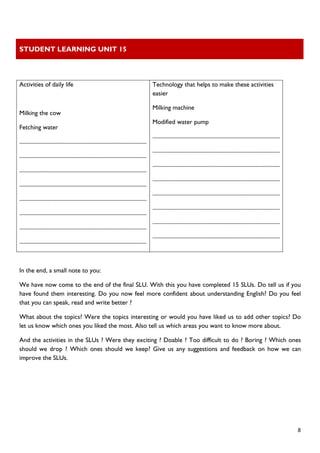 STUDENT LEARNING UNIT 15 
 
 
  8
 
Activities of daily life
Milking the cow
Fetching water
..........................................................................................
..........................................................................................
..........................................................................................
..........................................................................................
..........................................................................................
..........................................................................................
..........................................................................................
..........................................................................................
Technology that helps to make these activities
easier
Milking machine
Modified water pump
..........................................................................................
..........................................................................................
..........................................................................................
..........................................................................................
..........................................................................................
..........................................................................................
..........................................................................................
..........................................................................................
In the end, a small note to you:
We have now come to the end of the final SLU. With this you have completed 15 SLUs. Do tell us if you
have found them interesting. Do you now feel more confident about understanding English? Do you feel
that you can speak, read and write better ?
What about the topics? Were the topics interesting or would you have liked us to add other topics? Do
let us know which ones you liked the most. Also tell us which areas you want to know more about.
And the activities in the SLUs ? Were they exciting ? Doable ? Too difficult to do ? Boring ? Which ones
should we drop ? Which ones should we keep? Give us any suggestions and feedback on how we can
improve the SLUs.
 