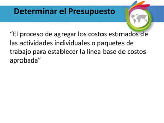 Determinar el Presupuesto
“El proceso de agregar los costos estimados de
las actividades individuales o paquetes de
trabajo para establecer la línea base de costos
aprobada”
 