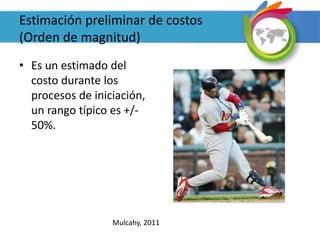 Estimación preliminar de costos
(Orden de magnitud)
• Es un estimado del
costo durante los
procesos de iniciación,
un rango típico es +/-
50%.
Mulcahy, 2011
 