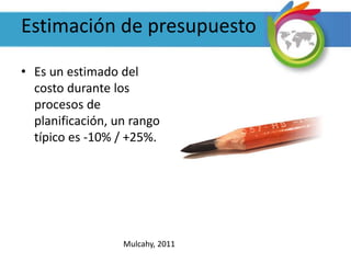 Estimación de presupuesto
• Es un estimado del
costo durante los
procesos de
planificación, un rango
típico es -10% / +25%.
Mulcahy, 2011
 