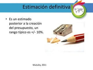 Estimación definitiva
• Es un estimado
posterior a la creación
del presupuesto, un
rango típico es +/- 10%.
Mulcahy, 2011
 