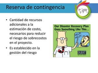 Reserva de contingencia
• Cantidad de recursos
adicionales a la
estimación de costo,
necesarios para reducir
el riesgo de sobrecostos
en el proyecto.
• Es establecido en la
gestión del riesgo
 