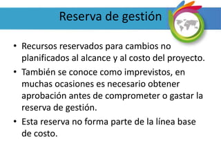 Reserva de gestión
• Recursos reservados para cambios no
planificados al alcance y al costo del proyecto.
• También se conoce como imprevistos, en
muchas ocasiones es necesario obtener
aprobación antes de comprometer o gastar la
reserva de gestión.
• Esta reserva no forma parte de la línea base
de costo.
 