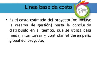 Línea base de costo
• Es el costo estimado del proyecto (no incluye
la reserva de gestión) hasta la conclusión
distribuido en el tiempo, que se utiliza para
medir, monitorear y controlar el desempeño
global del proyecto.
 