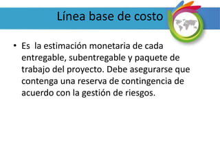 Línea base de costo
• Es la estimación monetaria de cada
entregable, subentregable y paquete de
trabajo del proyecto. Debe asegurarse que
contenga una reserva de contingencia de
acuerdo con la gestión de riesgos.
 