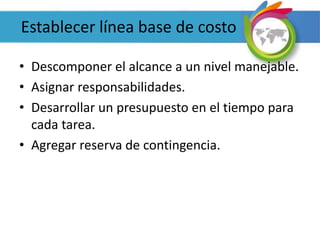Establecer línea base de costo
• Descomponer el alcance a un nivel manejable.
• Asignar responsabilidades.
• Desarrollar un presupuesto en el tiempo para
cada tarea.
• Agregar reserva de contingencia.
 