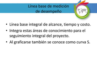 Línea base de medición
de desempeño
• Línea base integral de alcance, tiempo y costo.
• Integra estas áreas de conocimiento para el
seguimiento integral del proyecto.
• Al graficarse también se conoce como curva S.
 
