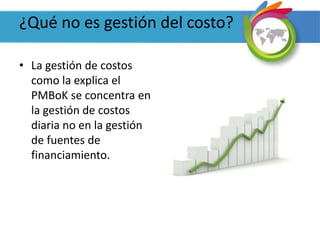 ¿Qué no es gestión del costo?
• La gestión de costos
como la explica el
PMBoK se concentra en
la gestión de costos
diaria no en la gestión
de fuentes de
financiamiento.
 