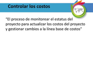 Controlar los costos
“El proceso de monitorear el estatus del
proyecto para actualizar los costos del proyecto
y gestionar cambios a la línea base de costos”
 