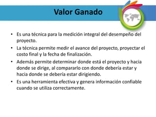 Valor Ganado
• Es una técnica para la medición integral del desempeño del
proyecto.
• La técnica permite medir el avance del proyecto, proyectar el
costo final y la fecha de finalización.
• Además permite determinar donde está el proyecto y hacia
donde se dirige, al compararlo con donde debería estar y
hacia donde se debería estar dirigiendo.
• Es una herramienta efectiva y genera información confiable
cuando se utiliza correctamente.
 