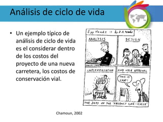 Análisis de ciclo de vida
• Un ejemplo típico de
análisis de ciclo de vida
es el considerar dentro
de los costos del
proyecto de una nueva
carretera, los costos de
conservación vial.
Chamoun, 2002
 