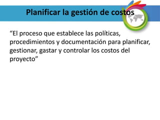 Planificar la gestión de costos
“El proceso que establece las políticas,
procedimientos y documentación para planificar,
gestionar, gastar y controlar los costos del
proyecto”
 