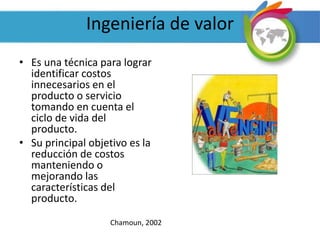 Ingeniería de valor
• Es una técnica para lograr
identificar costos
innecesarios en el
producto o servicio
tomando en cuenta el
ciclo de vida del
producto.
• Su principal objetivo es la
reducción de costos
manteniendo o
mejorando las
características del
producto.
Chamoun, 2002
 
