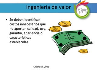Ingeniería de valor
• Se deben identificar
costos innecesarios que
no aportan calidad, uso,
garantía, apariencia o
características
establecidas.
Chamoun, 2002
 