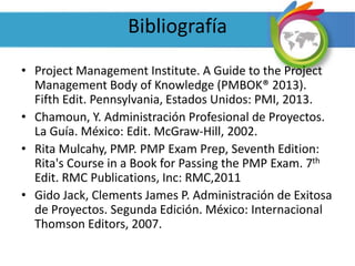 Bibliografía
• Project Management Institute. A Guide to the Project
Management Body of Knowledge (PMBOK® 2013).
Fifth Edit. Pennsylvania, Estados Unidos: PMI, 2013.
• Chamoun, Y. Administración Profesional de Proyectos.
La Guía. México: Edit. McGraw-Hill, 2002.
• Rita Mulcahy, PMP. PMP Exam Prep, Seventh Edition:
Rita's Course in a Book for Passing the PMP Exam. 7th
Edit. RMC Publications, Inc: RMC,2011
• Gido Jack, Clements James P. Administración de Exitosa
de Proyectos. Segunda Edición. México: Internacional
Thomson Editors, 2007.
 