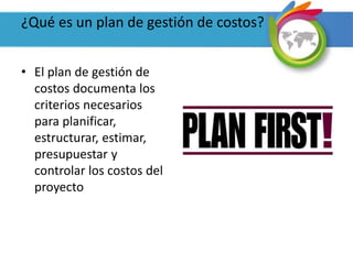 ¿Qué es un plan de gestión de costos?
• El plan de gestión de
costos documenta los
criterios necesarios
para planificar,
estructurar, estimar,
presupuestar y
controlar los costos del
proyecto
 