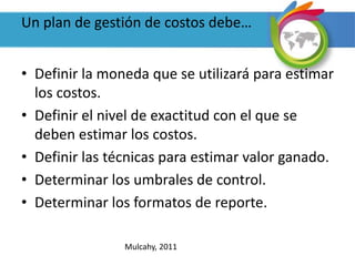 Un plan de gestión de costos debe…
• Definir la moneda que se utilizará para estimar
los costos.
• Definir el nivel de exactitud con el que se
deben estimar los costos.
• Definir las técnicas para estimar valor ganado.
• Determinar los umbrales de control.
• Determinar los formatos de reporte.
Mulcahy, 2011
 