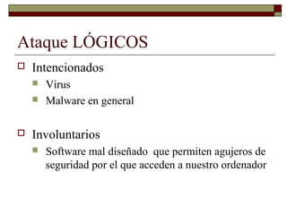 Ataque LÓGICOS
 Intencionados
 Virus
 Malware en general
 Involuntarios
 Software mal diseñado que permiten agujeros de
seguridad por el que acceden a nuestro ordenador
 