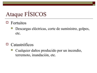 Ataque FÍSICOS
 Fortuitos
 Descargas eléctricas, corte de suministro, golpes,
etc.
 Catastróficos
 Cualquier daños producido por un incendio,
terremoto, inundación, etc.
 