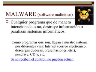 MALWARE (software malicioso)
 Cualquier programa que de manera
intencionada o no, destruye información o
paralizan sistemas informáticos.
Como programas que son, llegan a nuestro sistema
por diferentes vías: Internet (correo electrónico,
descargas dudosas, presentaciones, etc.),
pendrive, CD’s, etc.
Si no reciben el control, no pueden actuar.
 