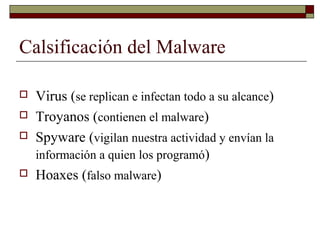 Calsificación del Malware
 Virus (se replican e infectan todo a su alcance)
 Troyanos (contienen el malware)
 Spyware (vigilan nuestra actividad y envían la
información a quien los programó)
 Hoaxes (falso malware)
 