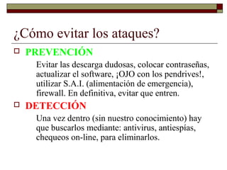 ¿Cómo evitar los ataques?
 PREVENCIÓN
Evitar las descarga dudosas, colocar contraseñas,
actualizar el software, ¡OJO con los pendrives!,
utilizar S.A.I. (alimentación de emergencia),
firewall. En definitiva, evitar que entren.
 DETECCIÓN
Una vez dentro (sin nuestro conocimiento) hay
que buscarlos mediante: antivirus, antiespías,
chequeos on-line, para eliminarlos.
 