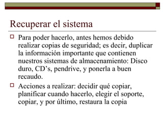 Recuperar el sistema
 Para poder hacerlo, antes hemos debido
realizar copias de seguridad; es decir, duplicar
la información importante que contienen
nuestros sistemas de almacenamiento: Disco
duro, CD’s, pendrive, y ponerla a buen
recaudo.
 Acciones a realizar: decidir qué copiar,
planificar cuando hacerlo, elegir el soporte,
copiar, y por último, restaura la copia
 