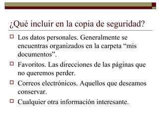 ¿Qué incluir en la copia de seguridad?
 Los datos personales. Generalmente se
encuentras organizados en la carpeta “mis
documentos”.
 Favoritos. Las direcciones de las páginas que
no queremos perder.
 Correos electrónicos. Aquellos que deseamos
conservar.
 Cualquier otra información interesante.
 